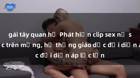 gái tây quan hệ Phát hiện clip sex nữ sinh gây sốc trên mạng, hệ thống giáo dục đối diện áp lực lớn