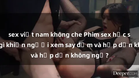sex việt nam không che Phim sex học sinh: Điều gì khiến người xem say đắm và hấp dẫn không ngờ?