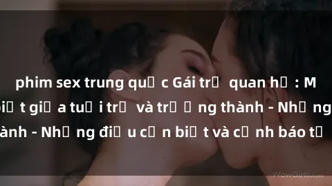 phim sex trung quốc Gái trẻ quan hệ: Mối quan hệ khác biệt giữa tuổi trẻ và trưởng thành - Những điều cần biết và cảnh báo từ chuyên gia