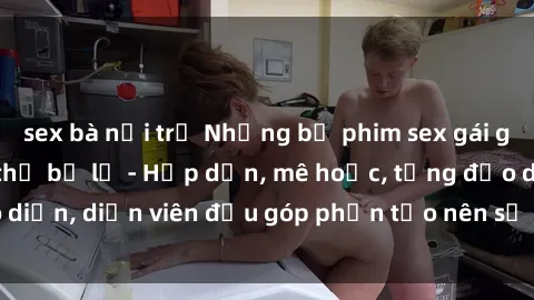 sex bà nội trợ Những bộ phim sex gái già đỉnh cao không thể bỏ lỡ - Hấp dẫn, mê hoặc, từng đạo diễn, diễn viên đều góp phần tạo nên sự hấp dẫn, kích thích.