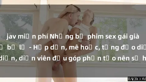 jav miễn phí Những bộ phim sex gái già đỉnh cao không thể bỏ lỡ - Hấp dẫn, mê hoặc, từng đạo diễn, diễn viên đều góp phần tạo nên sự hấp dẫn, kích thích.