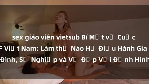 sex giáo viên vietsub Bí Mật về Cuộc Sống Của Các MILF Việt Nam: Làm thế Nào Họ Điều Hành Gia Đình, Sự Nghiệp và Vẻ Đẹp Với Định Hình Văn Hóa Đương Đại