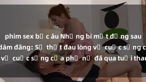 phim sex bắc âu Những bí mật đằng sau vẻ ngoài gái già dâm đãng: Sự thật đau lòng về cuộc sống của phụ nữ đã qua tuổi thanh xuân
