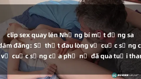 clip sex quay lén Những bí mật đằng sau vẻ ngoài gái già dâm đãng: Sự thật đau lòng về cuộc sống của phụ nữ đã qua tuổi thanh xuân