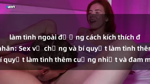 làm tình ngoài đường cách kích thích đam mê trong hôn nhân: Sex vợ chồng và bí quyết làm tình thêm cuồng nhiệt và đam mê