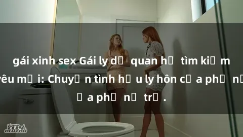 gái xinh sex Gái ly dị quan hệ tìm kiếm tình yêu mới: Chuyện tình hậu ly hôn của phụ nữ trẻ.