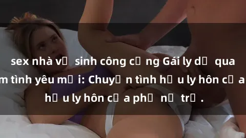 sex nhà vệ sinh công cộng Gái ly dị quan hệ tìm kiếm tình yêu mới: Chuyện tình hậu ly hôn của phụ nữ trẻ.