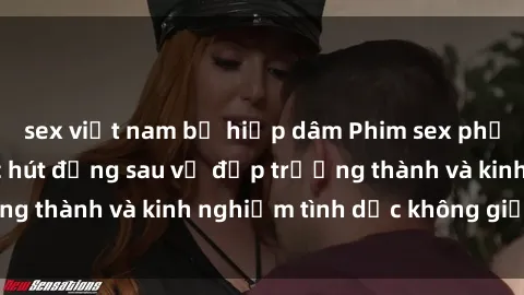 sex việt nam bị hiếp dâm Phim sex phụ nữ lớn tuổi: Sức hút đằng sau vẻ đẹp trưởng thành và kinh nghiệm tình dục không giới hạn