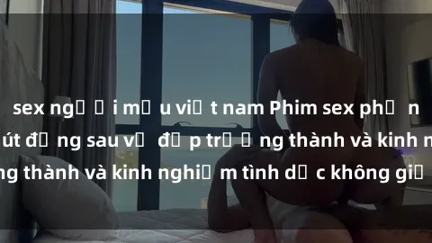 sex người mẫu việt nam Phim sex phụ nữ lớn tuổi: Sức hút đằng sau vẻ đẹp trưởng thành và kinh nghiệm tình dục không giới hạn