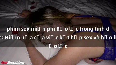 phim sex miễn phí Bạo lực trong tình dục: Hiểm họa của việc kết hợp sex và bạo lực