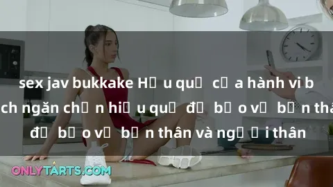 sex jav bukkake Hậu quả của hành vi bạo dâm sex và cách ngăn chặn hiệu quả để bảo vệ bản thân và người thân