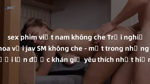 sex phim việt nam không che Trải nghiệm cảm xúc thăng hoa với jav SM không che - một trong những thể loại phim người lớn được khán giả yêu thích nhất hiện nay. Đảm bảo đem lại sự hấp dẫn, kích thích t