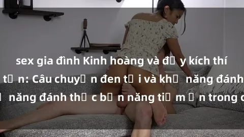sex gia đình Kinh hoàng và đầy kích thích với phim sex tra tấn: Câu chuyện đen tối và khả năng đánh thức bản năng tiềm ẩn trong con người
