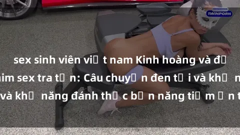 sex sinh viên việt nam Kinh hoàng và đầy kích thích với phim sex tra tấn: Câu chuyện đen tối và khả năng đánh thức bản năng tiềm ẩn trong con người