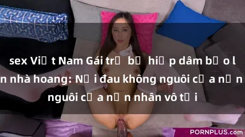 sex Việt Nam Gái trẻ bị hiếp dâm bạo lực trong căn nhà hoang: Nỗi đau không nguôi của nạn nhân vô tội