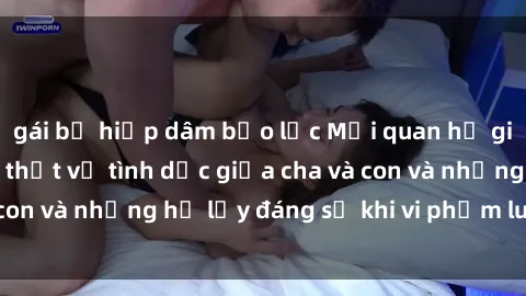 gái bị hiếp dâm bạo lực Mối quan hệ giữa cha và con: Sự thật về tình dục giữa cha và con và những hệ lụy đáng sợ khi vi phạm luật pháp.