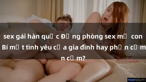 sex gái hàn quốc Động phòng sex mẹ con: Bí mật tình yêu của gia đình hay phản cảm?