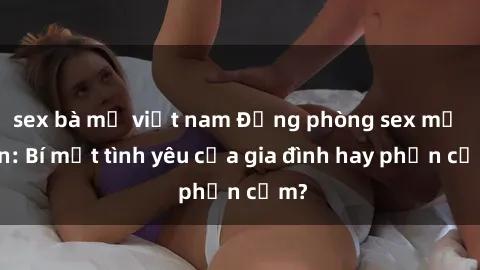 sex bà mẹ việt nam Động phòng sex mẹ con: Bí mật tình yêu của gia đình hay phản cảm?
