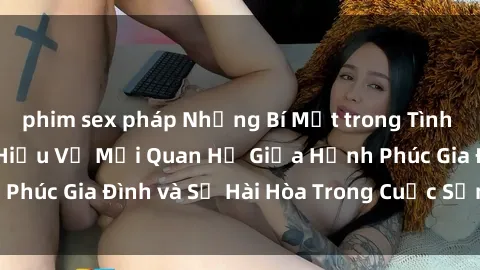 phim sex pháp Những Bí Mật trong Tình Dục Gia Đình: Tìm Hiểu Về Mối Quan Hệ Giữa Hạnh Phúc Gia Đình và Sự Hài Hòa Trong Cuộc Sống Tình Dục