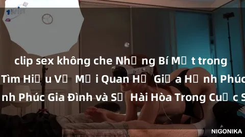 clip sex không che Những Bí Mật trong Tình Dục Gia Đình: Tìm Hiểu Về Mối Quan Hệ Giữa Hạnh Phúc Gia Đình và Sự Hài Hòa Trong Cuộc Sống Tình Dục