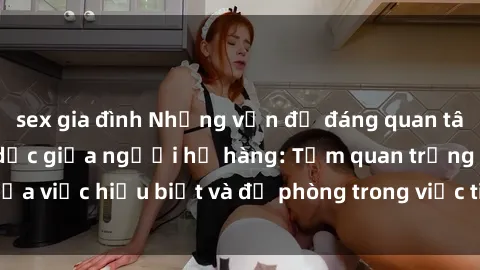 sex gia đình Những vấn đề đáng quan tâm về quan hệ tình dục giữa người họ hàng: Tầm quan trọng của việc hiểu biết và đề phòng trong việc tiếp xúc trong gia đình.