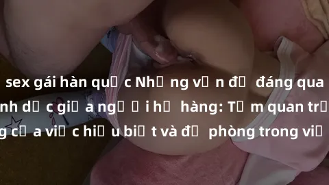 sex gái hàn quốc Những vấn đề đáng quan tâm về quan hệ tình dục giữa người họ hàng: Tầm quan trọng của việc hiểu biết và đề phòng trong việc tiếp xúc trong gia đình.