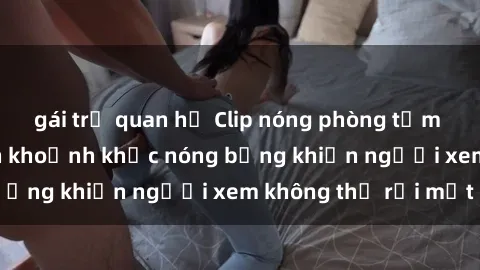 gái trẻ quan hệ Clip nóng phòng tắm gây sốt: Cận cảnh khoảnh khắc nóng bỏng khiến người xem không thể rời mắt
