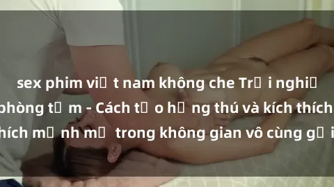 sex phim việt nam không che Trải nghiệm mới lạ với sex phòng tắm - Cách tạo hứng thú và kích thích mạnh mẽ trong không gian vô cùng gợi cảm và lãng mạn