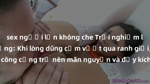 sex người lớn không che Trải nghiệm làm tình ngoài đường: Khi lòng dũng cảm vượt qua ranh giới, cuộc hẹn nơi công cộng trở nên mãn nguyện và đầy kích thích. Hành vi nguy hiểm, nhưng cũng tạo nên cảm g