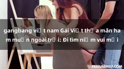 gangbang việt nam Gái Việt thỏa mãn ham muốn ngoài trời: Đi tìm niềm vui mới