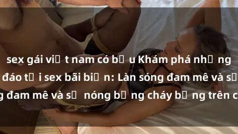 sex gái việt nam có bầu Khám phá những trải nghiệm độc đáo tại sex bãi biển: Làn sóng đam mê và sự nóng bỏng cháy bỏng trên cát trắng