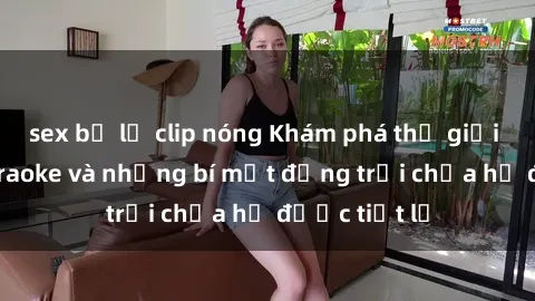 sex bị lộ clip nóng Khám phá thế giới sex quán karaoke và những bí mật động trời chưa hề được tiết lộ