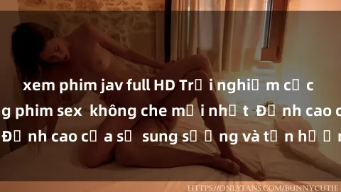 xem phim jav full HD Trải nghiệm cực kỳ nóng bỏng trong phim sex  không che mới nhất  Đỉnh cao của sự sung sướng và tận hưởng chân thật