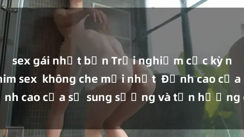 sex gái nhật bản Trải nghiệm cực kỳ nóng bỏng trong phim sex  không che mới nhất  Đỉnh cao của sự sung sướng và tận hưởng chân thật
