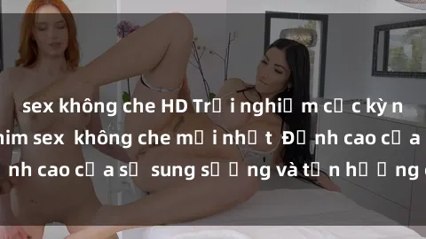 sex không che HD Trải nghiệm cực kỳ nóng bỏng trong phim sex  không che mới nhất  Đỉnh cao của sự sung sướng và tận hưởng chân thật