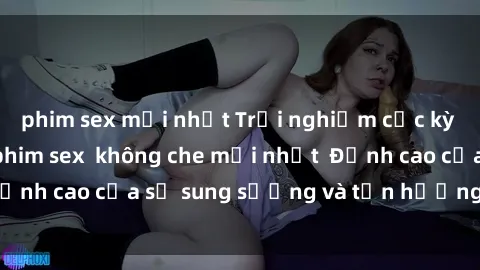 phim sex mới nhất Trải nghiệm cực kỳ nóng bỏng trong phim sex  không che mới nhất  Đỉnh cao của sự sung sướng và tận hưởng chân thật