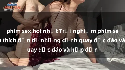 phim sex hot nhất Trải nghiệm phim sex : Sự kích thích đến từ những cảnh quay độc đáo và hấp dẫn