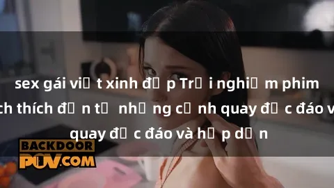 sex gái việt xinh đẹp Trải nghiệm phim sex : Sự kích thích đến từ những cảnh quay độc đáo và hấp dẫn