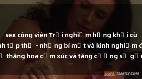 sex công viên Trải nghiệm hứng khởi cùng với việc làm tình tập thể - những bí mật và kinh nghiệm để thăng hoa cảm xúc và tăng cường sự gắn kết trong mối quan hệ