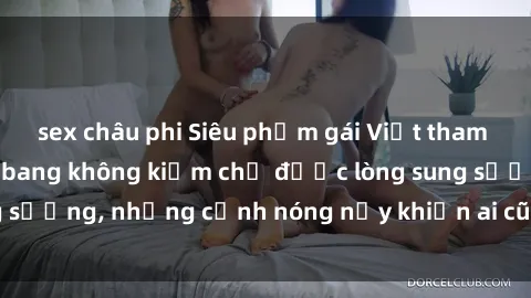 sex châu phi Siêu phẩm gái Việt tham gia trong buổi gangbang không kiềm chế được lòng sung sướng, những cảnh nóng nảy khiến ai cũng phải mãn nhãn