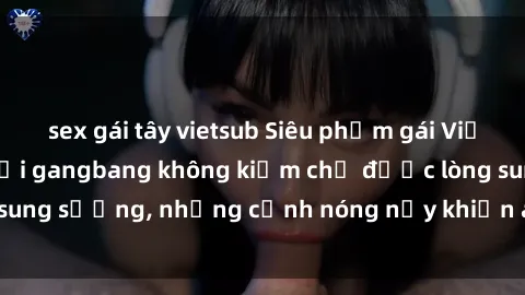 sex gái tây vietsub Siêu phẩm gái Việt tham gia trong buổi gangbang không kiềm chế được lòng sung sướng, những cảnh nóng nảy khiến ai cũng phải mãn nhãn