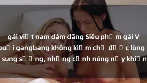 gái việt nam dâm đãng Siêu phẩm gái Việt tham gia trong buổi gangbang không kiềm chế được lòng sung sướng, những cảnh nóng nảy khiến ai cũng phải mãn nhãn