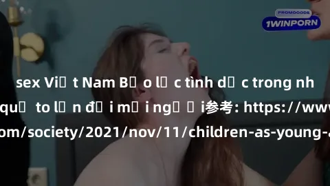 sex Việt Nam Bạo lực tình dục trong nhóm: nguy cơ và hậu quả to lớn đối mọi người参考: https://www.theguardian.com/society/2021/nov/11/children-as-young-as-four-are-being-sexually-abused-by-groups-in-uk