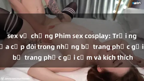 sex vợ chồng Phim sex cosplay: Trải nghiệm tuyệt vời của cặp đôi trong những bộ trang phục gợi cảm và kích thích