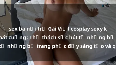 sex bà nội trợ Gái Việt cosplay sexy khiến fan hâm mộ phát cuồng: Thử thách sức hút từ những bộ trang phục đầy sáng tạo và quyến rũ!