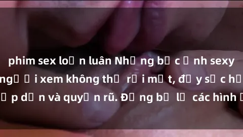 phim sex loạn luân Những bức ảnh sexy tá gợi cảm khiến người xem không thể rời mắt, đầy sức hấp dẫn và quyến rũ. Đừng bỏ lỡ các hình ảnh nóng bỏng này!