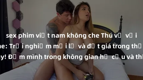 sex phim việt nam không che Thú vị với sex cosplay anime: Trải nghiệm mới lạ và đắt giá trong thế giới cosplay! Đắm mình trong không gian hư cấu và thỏa mãn niềm đam mê của bạn!