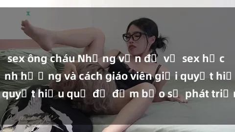 sex ông cháu Những vấn đề về sex học sinh: Các yếu tố ảnh hưởng và cách giáo viên giải quyết hiệu quả để đảm bảo sự phát triển toàn diện.