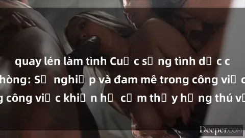 quay lén làm tình Cuộc sống tình dục của nhân viên văn phòng: Sự nghiệp và đam mê trong công việc khiến họ cảm thấy hứng thú với tình dục?