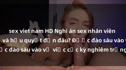 sex viet nam HD Nghi án sex nhân viên nhà hàng: Hậu quả và hậu quyết đến đâu? Được đào sâu vào vụ việc cực kỳ nghiêm trọng này.
